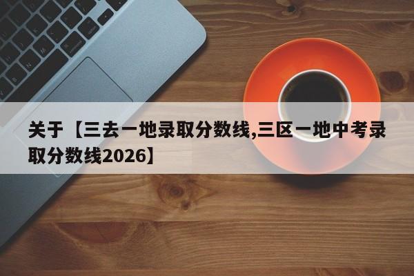 关于【三去一地录取分数线,三区一地中考录取分数线2026】