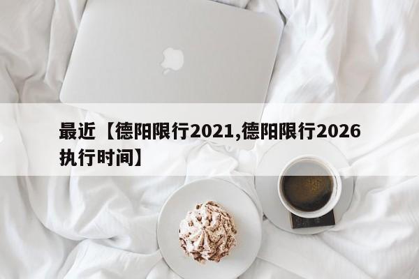 最近【德阳限行2021,德阳限行2026执行时间】