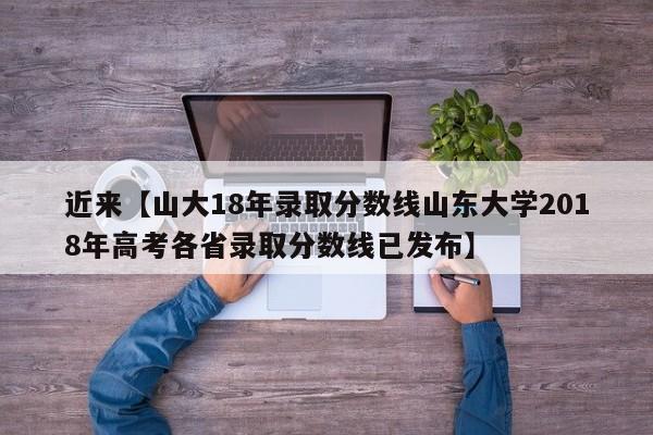 近来【山大18年录取分数线山东大学2018年高考各省录取分数线已发布】