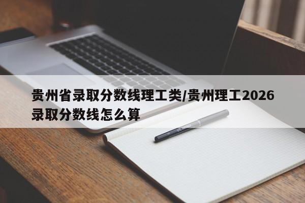 贵州省录取分数线理工类/贵州理工2026录取分数线怎么算