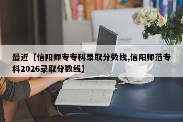 最近【信阳师专专科录取分数线,信阳师范专科2026录取分数线】