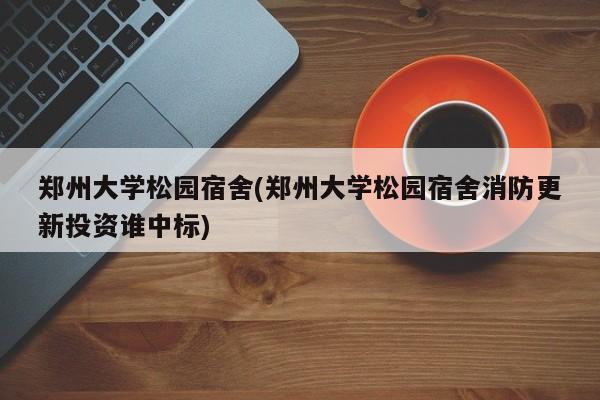 郑州大学松园宿舍(郑州大学松园宿舍消防更新投资谁中标)