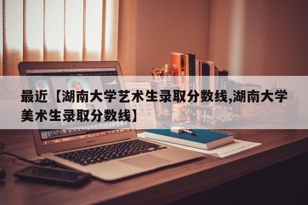 最近【湖南大学艺术生录取分数线,湖南大学美术生录取分数线】