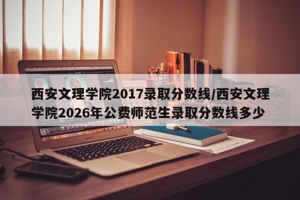 西安文理学院2017录取分数线/西安文理学院2026年公费师范生录取分数线多少