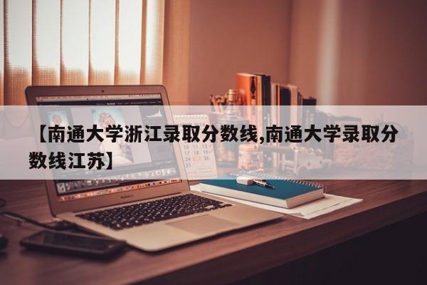 【南通大学浙江录取分数线,南通大学录取分数线江苏】
