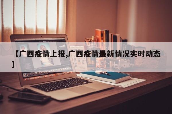 【广西疫情上报,广西疫情最新情况实时动态】