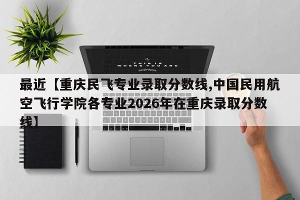 最近【重庆民飞专业录取分数线,中国民用航空飞行学院各专业2026年在重庆录取分数线】