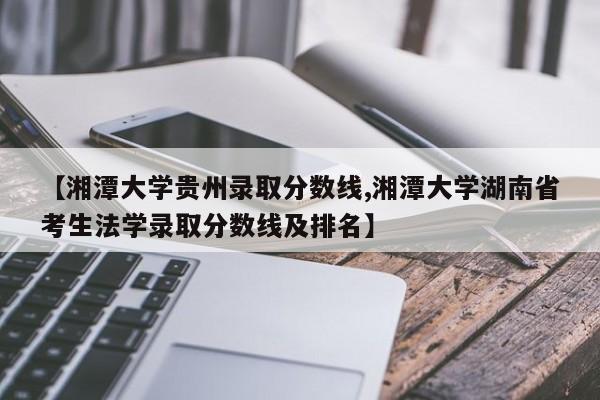 【湘潭大学贵州录取分数线,湘潭大学湖南省考生法学录取分数线及排名】