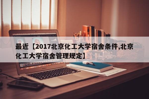 最近【2017北京化工大学宿舍条件,北京化工大学宿舍管理规定】