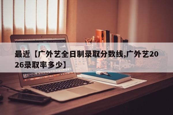 最近【广外艺全日制录取分数线,广外艺2026录取率多少】