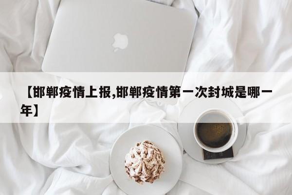 【邯郸疫情上报,邯郸疫情第一次封城是哪一年】