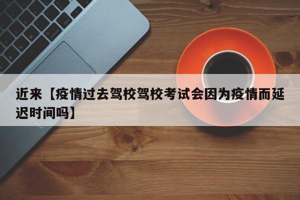 近来【疫情过去驾校驾校考试会因为疫情而延迟时间吗】