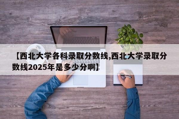 【西北大学各科录取分数线,西北大学录取分数线2025年是多少分啊】