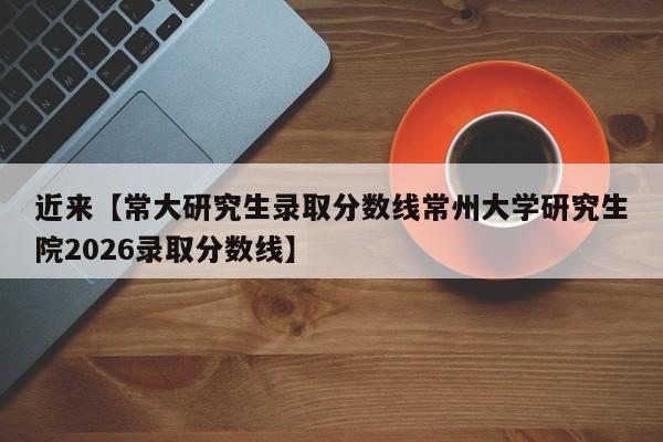近来【常大研究生录取分数线常州大学研究生院2026录取分数线】