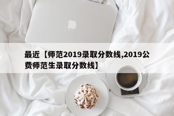 最近【师范2019录取分数线,2019公费师范生录取分数线】