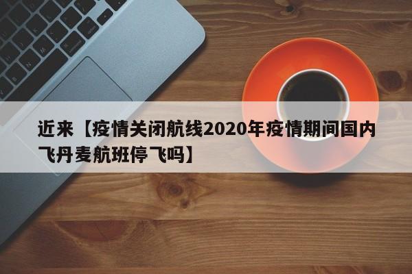 近来【疫情关闭航线2020年疫情期间国内飞丹麦航班停飞吗】