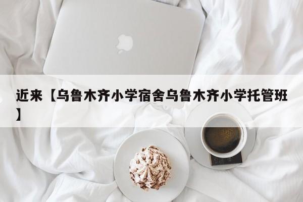 近来【乌鲁木齐小学宿舍乌鲁木齐小学托管班】