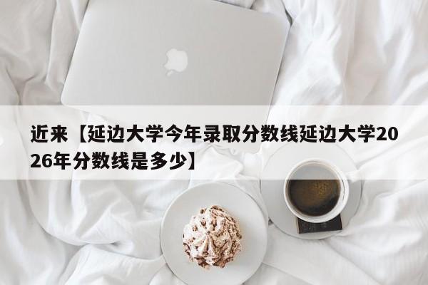 近来【延边大学今年录取分数线延边大学2026年分数线是多少】