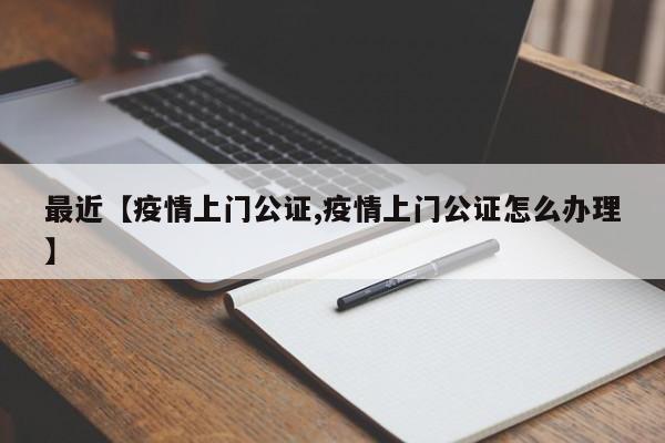 最近【疫情上门公证,疫情上门公证怎么办理】