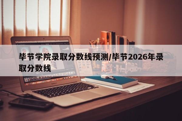毕节学院录取分数线预测/毕节2026年录取分数线