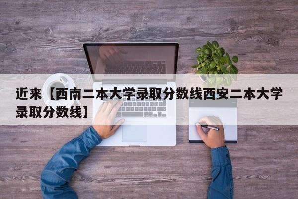 近来【西南二本大学录取分数线西安二本大学录取分数线】