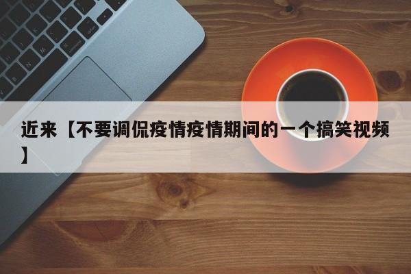 近来【不要调侃疫情疫情期间的一个搞笑视频】