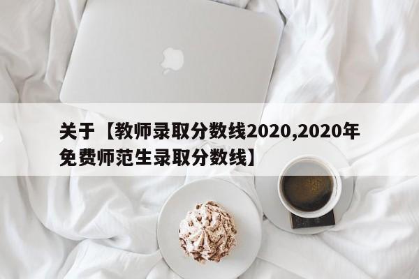 关于【教师录取分数线2020,2020年免费师范生录取分数线】